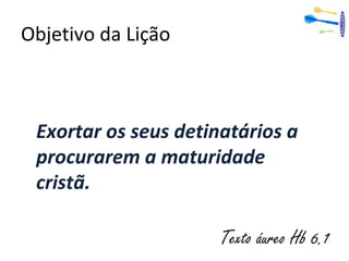 Objetivo da Lição
Exortar os seus detinatários a
procurarem a maturidade
cristã.
Texto áureo Hb 6.1
 