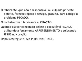 Não importa o tamanho do defeito PECADO, a NOVA
PERSONALIDADE (também conhecida como nascer de
novo) o substituirá por:
a. Amor
b. Alegria
c. Paz
d. Longanimidade
e. Benignidade
f. Bondade
g. Fé
h. Brandura
i. Autodomínio
 