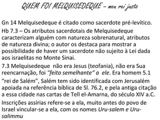 QUEM FOI MELQUISEDEQUE – meu rei justo
Gn 14 Melquisedeque é citado como sacerdote pré-levítico.
Hb 7.3 – Os atributos sacerdotais de Melquisedeque
caracterizam alguém com natureza sobrenatural, atributos
de natureza divina; o autor os destaca para mostrar a
possibilidade de haver um sacerdote não sujeito à Lei dada
aos israelitas no Monte Sinai.
7.3 Melquisedeque não era Jesus (teofania), não era Sua
reencarnação, foi "feito semelhante“ a ele. Era homem 5.1
“rei de Salém”, Salém tem sido identificada com Jerusalém
apoiada na referência bíblica de Sl. 76.2, e pela antiga citação
a essa cidade nas cartas de Tell el-Amarna, do século XIV a.C.
Inscrições assírias refere-se a ela, muito antes do povo de
Israel vincular-se a ela, com os nomes Uru-salem e Uru-
salimmu
 