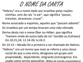 O NOME DA CARTA
"Hebreu" era o nome dado aos israelitas pelas nações
vizinhas, vem da raiz “a-vár”, que significa “passar,
transitar, atravessar, cruzar”.
Nome associado a viajantes, aqueles que “passam adiante”.
Os israelitas por um tempo levaram uma vida nômade.
Deriva desta raiz o nome Éber ou Héber, que significa
"homem vindo do outro lado do rio" (Jordão ou Eufrates)
Gn.10.21,24; 11.14-26; Js.24.2.
“Hebreu” era um termo que mais se referia a uma classe
social do que a uma etnia, designava um grupo sem
propriedade, dependente, imigrante (estrangeiro). Era
usado como termo pejorativo. (Bíblia de estudo arqueológica)
 