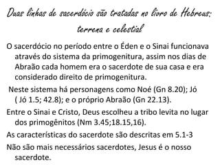 Duas linhas de sacerdócio são tratadas no livro de Hebreus:
terrena e celestial
O sacerdócio no período entre o Éden e o Sinai funcionava
através do sistema da primogenitura, assim nos dias de
Abraão cada homem era o sacerdote de sua casa e era
considerado direito de primogenitura.
Neste sistema há personagens como Noé (Gn 8.20); Jó
( Jó 1.5; 42.8); e o próprio Abraão (Gn 22.13).
Entre o Sinai e Cristo, Deus escolheu a tribo levita no lugar
dos primogênitos (Nm 3.45;18.15,16).
As características do sacerdote são descritas em 5.1-3
Não são mais necessários sacerdotes, Jesus é o nosso
sacerdote.
 
