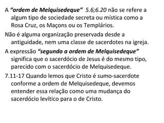 A “ordem de Melquisedeque” 5.6;6.20 não se refere a
algum tipo de sociedade secreta ou mística como a
Rosa Cruz, os Maçons ou os Templários.
Não é alguma organização preservada desde a
antiguidade, nem uma classe de sacerdotes na igreja.
A expressão “segundo a ordem de Melquisedeque”
significa que o sacerdócio de Jesus é do mesmo tipo,
parecido com o sacerdócio de Melquisedeque.
7.11-17 Quando lemos que Cristo é sumo-sacerdote
conforme a ordem de Melquisedeque, devemos
entender essa relação como uma mudança do
sacerdócio levítico para o de Cristo.
 