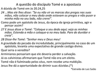 A questão do discípulo Tomé e a apostasia
A dúvida de Tomé em Jo 20.24,25
24 ...Mas ele lhes disse: “Se eu não vir as marcas dos pregos nas suas
mãos, não colocar o meu dedo onde estavam os pregos e não puser a
minha mão no seu lado, não crerei”.
Como pode um apóstolo de Jesus, da época da igreja primitiva, agir e
pensar assim?
27 E Jesus disse a Tomé: “Coloque o seu dedo aqui; veja as minhas
mãos. Estenda a mão e coloque-a no meu lado. Pare de duvidar e
creia”.
28 Disse-lhe Tomé: “Senhor meu e Deus meu!
A gravidade do pecado da incredulidade, principalmente no caso de um
apóstolo, levanta uma expectativa de grande castigo divino.
Qual seria o veredito?
Arminianos pensariam que ele deveria perder a salvação.
Já os calvinistas afirmariam que Tomé não era um eleito.
Tomé não é fulminado pelos céus, nem recebe uma maldição.
Jesus lhe dá a oportunidade de dirimir suas dúvidas.(*)
*Extraído de Luiz Saião
 