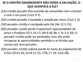 SE O CRISTÃO DESOBEDIENTE NÃO PERDE A SALVAÇÃO, O
QUE ACONTECE A ELE?
(1)O cristão pecador fica excluído da comunhão com o Senhor
e com o seu povo (1Jo1.3-7).
(2)O cristão pecador é ajudado e amado por Jesus (1Jo2.1-2).
(3)O pecador cristão é castigado pelo Pai (He 12.5-11).
(4)O pecador cristão perde irreparáveis oportunidades de
servir e frutificar (Ef 5.14-17; Mt 9.36-38; 1 Te 5.4-10). O
pecador cristão pode ser perdoado, mas não pode
recuperar as oportunidades perdidas e as feridas que
causou por seus pecados.
(5)O pecador cristão sofrerá perda no trono do julgamento de
Cristo (2Co5.10; 1Co3.11-15; 1Ti6.17-19; 1Jo2.28).
43
 