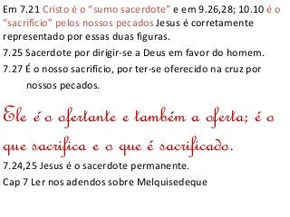 Em 7.21 Cristo é o “sumo sacerdote” e em 9.26,28; 10.10 é o
“sacrifício” pelos nossos pecados Jesus é corretamente
representado por essas duas figuras.
7.25 Sacerdote por dirigir-se a Deus em favor do homem.
7.27 É o nosso sacrifício, por ter-se oferecido na cruz por
nossos pecados.
Ele é o ofertante e também a oferta; é o
que sacrifica e o que é sacrificado.
7.24,25 Jesus é o sacerdote permanente.
Cap 7 Ler nos adendos sobre Melquisedeque
 