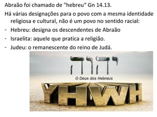 Abraão foi o primeiro a ser chamado de "hebreu“ Gn 14.13.
Há várias designações para o povo com a mesma identidade
religiosa e cultural, não é um povo no sentido racial:
- Hebreu: designa os descendentes de Abraão
- Israelita: aquele que pratica a religião.
- Judeu: o remanescente do reino de Judá.
 