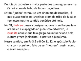 Depois do cativeiro a maior parte dos que regressaram a
Canaã eram da tribo de Judá - os judeus.
Então, "judeu" tornou-se um sinônimo de israelita, já
que quase todos os israelitas eram da tribo de Judá, e
tem esse mesmo sentido genérico até hoje.
No NT, hebreu passa a designar aquele israelita que fala
aramaico e é apegado ao judaísmo ortodoxo, e
israelita aquele que fala grego, foi influenciado pela
cultura grega (helenista), e pratica o judaísmo.
Nesse sentido, em Fp 3.5 e II Co 11.22, o apóstolo Paulo
cita com orgulho o fato de ser "hebreu" , assim como
o eram seus pais.
 