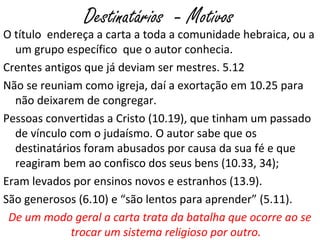 Destinatários - Motivos
O título endereça a carta a toda a comunidade hebraica, ou a
um grupo específico que o autor conhecia.
Crentes antigos que já deviam ser mestres. 5.12
Não se reuniam como igreja, daí a exortação em 10.25 para
não deixarem de congregar.
Pessoas convertidas a Cristo (10.19), que tinham um passado
de vínculo com o judaísmo.
Eram levados por ensinos novos e estranhos (13.9).
São generosos (6.10) e “são lentos para aprender” (5.11).
De um modo geral a carta trata da batalha que ocorre ao se
trocar um sistema religioso por outro.
 