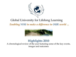 Global University for Lifelong Learning
Enabling YOU to make a difference in OUR world …
Highlights 2010
A chronological review of the year featuring some of the key events,
images and outcomes
 