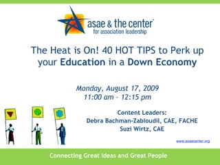 Connecting Great Ideas and Great People www.asaecenter.org Content Leaders: Debra Bachman-Zabloudil, CAE, FACHE Suzi Wirtz, CAE The Heat is On! 40 HOT TIPS to Perk up your  Education  in a  Down Economy Monday, August 17, 2009 11:00 am – 12:15 pm 
