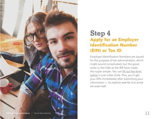 11
Step 4
Apply for an Employer
Identification Number
(EIN) or Tax ID
Employer Identification Numbers are issued
for the purpose of tax administration, which
might sound complicated, but the good
news is, the folks at the IRS have made
this super simple. You can fill out the form
online in just a few clicks. Plus, you’ll get
your EIN immediately after submitting your
information — no need to wait for it to arrive
via snail mail!
ADP Small Business Guidebook | How to Start a Business
 