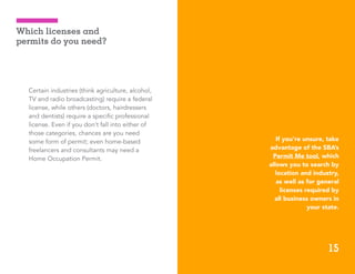 15
Certain industries (think agriculture, alcohol,
TV and radio broadcasting) require a federal
license, while others (doctors, hairdressers
and dentists) require a specific professional
license. Even if you don’t fall into either of
those categories, chances are you need
some form of permit; even home-based
freelancers and consultants may need a
Home Occupation Permit.
ADP Small Business Guidebook | How to Start a Business
Which licenses and
permits do you need?
If you’re unsure, take
advantage of the SBA’s
Permit Me tool, which
allows you to search by
location and industry,
as well as for general
licenses required by
all business owners in
your state.
15
 