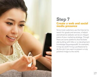 17
Step 7
Create a web and social
media presence
Since most customers use the Internet to
search for goods and services, a helpful
and attractive website can be an integral
piece of your marketing strategy. Though
there are some platforms that facilitate
site building with little or no development
knowledge (Squarespace®, for example),
it may be worth hiring a professional to
do the job if you want to present a truly
polished image to the world.
ADP Small Business Guidebook | How to Start a Business
 