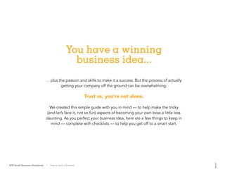 1
You have a winning
business idea...
... plus the passion and skills to make it a success. But the process of actually
getting your company off the ground can be overwhelming.
Trust us, you’re not alone.
We created this simple guide with you in mind — to help make the tricky
(and let’s face it, not so fun) aspects of becoming your own boss a little less
daunting. As you perfect your business idea, here are a few things to keep in
mind — complete with checklists — to help you get off to a smart start.
ADP Small Business Guidebook | How to Start a Business
 