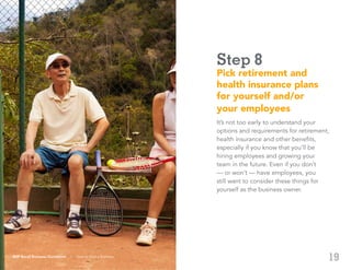 19
Step 8
Pick retirement and
health insurance plans
for yourself and/or
your employees
It’s not too early to understand your
options and requirements for retirement,
health insurance and other benefits,
especially if you know that you’ll be
hiring employees and growing your
team in the future. Even if you don’t
— or won’t — have employees, you
still want to consider these things for
yourself as the business owner.
ADP Small Business Guidebook | How to Start a Business
 