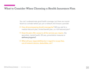 20
You can’t underestimate good health coverage, but there are myriad
factors to consider before you join a network and choose a provider.
How all-encompassing should coverage be? Will you opt for a
medical discount plan, limited benefit plan, or a full featured plan?
Does the plan offer access to all the services you require, like
specialists, mental health, ER care, preventative measures or 	 	
wellness programs?
What will your responsibilities be in regard to co-pay fees,
out-of-network doctors, deductibles, etc?
ADP Small Business Guidebook | How to Start a Business
What to Consider When Choosing a Health Insurance Plan
 