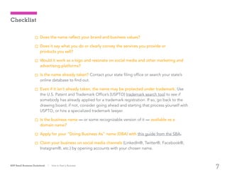 7
Does the name reflect your brand and business values?
Does it say what you do or clearly convey the services you provide or
products you sell?
Would it work as a logo and resonate on social media and other marketing and
advertising platforms?
Is the name already taken? Contact your state filing office or search your state’s
online database to find out.
Even if it isn’t already taken, the name may be protected under trademark. Use
the U.S. Patent and Trademark Office’s (USPTO) trademark search tool to see if
somebody has already applied for a trademark registration. If so, go back to the
drawing board; if not, consider going ahead and starting that process yourself with
USPTO, or hire a specialized trademark lawyer.
Is the business name — or some recognizable version of it — available as a
domain name?
Apply for your “Doing Business As” name (DBA) with this guide from the SBA.
Claim your business on social media channels (LinkedIn®, Twitter®, Facebook®,
Instagram®, etc.) by opening accounts with your chosen name.
ADP Small Business Guidebook | How to Start a Business
Checklist
 