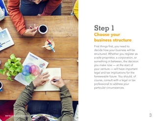 3
Step 1
Choose your
business structure
First things first, you need to
decide how your business will be
structured. Whether you register as
a sole proprietor, a corporation, or
something in between, the decision
you make now — at the start of
your venture — will have important
legal and tax implications for the
foreseeable future. You should, of
course, consult with a legal or tax
professional to address your
particular circumstances.
ADP Small Business Guidebook | How to Start a Business
 
