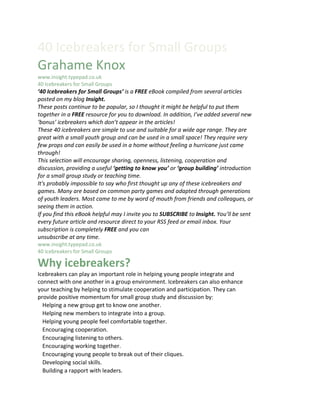 40 Icebreakers for Small Groups
Grahame Knox
www.insight.typepad.co.uk
40 Icebreakers for Small Groups 1
‘40 Icebreakers for Small Groups’ is a FREE eBook compiled from several articles
posted on my blog Insight.
These posts continue to be popular, so I thought it might be helpful to put them
together in a FREE resource for you to download. In addition, I’ve added several new
‘bonus’ icebreakers which don’t appear in the articles!
These 40 icebreakers are simple to use and suitable for a wide age range. They are
great with a small youth group and can be used in a small space! They require very
few props and can easily be used in a home without feeling a hurricane just came
through!
This selection will encourage sharing, openness, listening, cooperation and
discussion, providing a useful ‘getting to know you’ or ‘group building’ introduction
for a small group study or teaching time.
It's probably impossible to say who first thought up any of these icebreakers and
games. Many are based on common party games and adapted through generations
of youth leaders. Most came to me by word of mouth from friends and colleagues, or
seeing them in action.
If you find this eBook helpful may I invite you to SUBSCRIBE to Insight. You’ll be sent
every future article and resource direct to your RSS feed or email inbox. Your
subscription is completely FREE and you can
unsubscribe at any time.
www.insight.typepad.co.uk
40 Icebreakers for Small Groups 2

Why icebreakers?
Icebreakers can play an important role in helping young people integrate and
connect with one another in a group environment. Icebreakers can also enhance
your teaching by helping to stimulate cooperation and participation. They can
provide positive momentum for small group study and discussion by:
  Helping a new group get to know one another.
  Helping new members to integrate into a group.
  Helping young people feel comfortable together.
  Encouraging cooperation.
  Encouraging listening to others.
  Encouraging working together.
  Encouraging young people to break out of their cliques.
  Developing social skills.
  Building a rapport with leaders.
 
