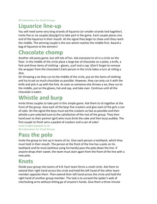 40 Icebreakers for Small Groups 15

Liquorice line-up
You will need some very long strands of liquorice (or smaller strands tied together).
Invite five or six couples (boy/girl) to take part in the game. Each couple places one
end of the liquorice in their mouth. At the signal they begin to chew until they reach
the middle. The winning couple is the one which reaches the middle first. Award a
bag of liquorice to the winners!

Chocolate chomp
Another old party game, but still lots of fun. Ask everyone to sit in a circle on the
floor. In the middle of the circle place a large bar of chocolate on a plate, a knife, a
fork and three items of clothing – gloves, scarf and a cap. (Don't forget to remove
the wrapper from the chocolate!) Each person in the circle takes a turn at rolling a
dice.
On throwing a six they run to the middle of the circle, put on the items of clothing
and try to eat as much chocolate as possible. However, they can only cut it with the
knife and pick it up with the fork. As soon as someone else throws a six, they run to
the middle, put on the gloves, hat and cap, and take over. Continue until all the
chocolate is eaten.

Whistle and burp
Invite three couples to take part in this simple game. Ask them to sit together at the
front of the group. Give each of the boys five crackers and give each of the girls a can
of coke. On the signal the boys must eat the crackers as fast as possible and then
whistle a pre-selected tune to the satisfaction of the rest of the group. They then
hand over to their partner (girl) who must drink the coke and then burp audibly. The
first couple to finish wins a packet of crackers and a can of coke!
www.insight.typepad.co.uk
40 Icebreakers for Small Groups 16

Pass the polo
Invite the group to line up in teams of six. Give each person a toothpick, which they
must hold in their mouth. The person at the front of the line has a polo on his
toothpick and he must (without using his hands) pass the polo down the line. If
anyone drops their sweet, the team must start again from the front of the line with a
new polo.

Knots
Divide your group into teams of 6-8. Each team forms a small circle. Ask them to
extend their right hand across the circle and hold the left hand of the other team
member opposite them. Then extend their left hand across the circle and hold the
right hand of another group member. The task is to unravel the spider's web of
interlocking arms without letting go of anyone's hands. Give them a three minute
 