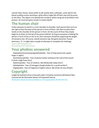 manner they choose. Some prefer to die quietly with a whimper, some opt for the
blood curdling scream technique, while others might fall off their seat and lie prone
on the floor. The object is to identify the murderer while trying not to be killed in the
process. An incorrect guess results in instant death!

The human chair
Invite everyone to stand in a circle shoulder to shoulder. Each person then turns to
the right to face the back of the person in front of them. Ask them to place their
hands on the shoulder of the person in front. On the count of three they slowly
begin to sit down on the lap of the person behind. As long as everyone is helping the
person in front of him or her to sit, then everyone should be supporting the weight
of everyone else. Of course, should someone slip, the game becomes 'human
dominoes.' ☺It might take a couple of attempts to complete the challenge.
www.insight.typepad.co.uk
40 Icebreakers for Small Groups 20

Your phobias answered
   Hippopotomonstrosesquippedaliophobia - Fear of long words (not a giant
hippo in sight!)
   Arachibutyrophobia - Fear of peanut butter sticking to the roof of the mouth.
(I think I might have this!)
   Alektorophobia - Fear of chickens. (No McDonalds today then!)
   Ephebiphobia - Fear of teenagers (tough phobia for a youth worker!)
   Anglophobia - Fear of England or English culture. (Be afraid, be very afraid!)

Copyright
Insight by Grahame Knox is licensed under a Creative Commons Attribution-Non-
Commercial-No Derivative Works 3.0 Unported License.
Attribution-NonCommercial-NoDerivs 3.0 Unported (CC BY-NC-ND 3.0)
 