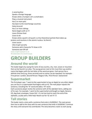 Is wearing blue
  Speaks a foreign language
  Knows what a muntjak is (it's a small deer)
  Plays a musical instrument
  Has 2 or more pets
  Has been to the most foreign countries
  Hates broccoli
  Has 2 or more siblings
  Name begins with an 'S'
  Loves Chinese food
  Loves to ski
  Knows what a quark is (A quark is a tiny theoretical particle that makes up
protons and neutrons in the atomic nucleus. So there!)
  Loves soccer
  Likes to get up early
  Someone who’s favourite TV show is CSI
  Someone over 6ft tall
www.insight.typepad.co.uk
40 Icebreakers for Small Groups 10


GROUP BUILDERS
Around the world
The leader begins by saying the name of any country, city, river, ocean or mountain
that can be found in an atlas. The young person next to him must then say another
name that begins with the last letter of the word just given. Each person has a
definite time limit (e.g. three seconds) and no names can be repeated. For example -
First person: London, Second Person: Niagara Falls, Third Person: Switzerland

Supermarket
The first player says: "I went to the supermarket to buy an Apple (or any other object
you can buy in a supermarket that begins with an A). The next player repeats the
sentence, including the "A" word and adds a "B" word.
Each successive player recites the sentence with all the alphabet items, adding one
of his own. For example; 'I went to the supermarket and bought an Apple, Banana,
CD, dog food, envelopes, frozen fish'. It's not too hard to reach the end of the
alphabet, usually with a little help! Watch out for ‘Q’ and ‘X’ ☺

Tall stories
The leader starts a story with a sentence that ends in SUDDENLY. The next person
then has to add to the story with his own sentence that ends in SUDDENLY. Continue
the story until everyone has contributed. The story becomes crazier as each young
 