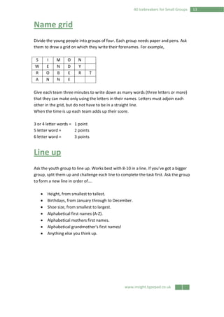 www.insight.typepad.co.uk
1340 Icebreakers for Small Groups
Name grid
Divide the young people into groups of four. Each group needs paper and pens. Ask
them to draw a grid on which they write their forenames. For example,
S I M O N
W E N D Y
R O B E R T
A N N E
Give each team three minutes to write down as many words (three letters or more)
that they can make only using the letters in their names. Letters must adjoin each
other in the grid, but do not have to be in a straight line.
When the time is up each team adds up their score.
3 or 4 letter words = 1 point
5 letter word = 2 points
6 letter word = 3 points
Line up
Ask the youth group to line up. Works best with 8-10 in a line. If you’ve got a bigger
group, split them up and challenge each line to complete the task first. Ask the group
to form a new line in order of….
• Height, from smallest to tallest.
• Birthdays, from January through to December.
• Shoe size, from smallest to largest.
• Alphabetical first names (A-Z).
• Alphabetical mothers first names.
• Alphabetical grandmother's first names!
• Anything else you think up.
 