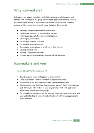 www.insight.typepad.co.uk
240 Icebreakers for Small Groups
Why icebreakers?
Icebreakers can play an important role in helping young people integrate and
connect with one another in a group environment. Icebreakers can also enhance
your teaching by helping to stimulate cooperation and participation. They can
provide positive momentum for small group study and discussion by:
• Helping a new group get to know one another.
• Helping new members to integrate into a group.
• Helping young people feel comfortable together.
• Encouraging cooperation.
• Encouraging listening to others.
• Encouraging working together.
• Encouraging young people to break out of their cliques.
• Developing social skills.
• Building a rapport with leaders.
• Creating a good atmosphere for learning and participation.
Icebreakers and you
A 10 SECOND CHECK LIST!
• Be enthusiastic, whatever happens, be enthusiastic!
• Choose volunteers carefully and don't cause embarrassment.
• If something is not working move quickly on to the next activity.
• Timing is important. Don't flog them to death. Use only 2 or 3 icebreakers as
a 20-30 minutes introduction to your programme. Finish each icebreaker
while young people are still enjoying it.
• Choose icebreakers appropriate for your age group. No group is the same and
your understanding of what will and will not work with your group is a core
youth work skill.
 