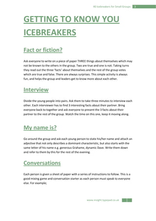 www.insight.typepad.co.uk
340 Icebreakers for Small Groups
GETTING TO KNOW YOU
ICEBREAKERS
Fact or fiction?
Ask everyone to write on a piece of paper THREE things about themselves which may
not be known to the others in the group. Two are true and one is not. Taking turns
they read out the three ‘facts’ about themselves and the rest of the group votes
which are true and false. There are always surprises. This simple activity is always
fun, and helps the group and leaders get to know more about each other.
Interview
Divide the young people into pairs. Ask them to take three minutes to interview each
other. Each interviewer has to find 3 interesting facts about their partner. Bring
everyone back to together and ask everyone to present the 3 facts about their
partner to the rest of the group. Watch the time on this one, keep it moving along.
My name is?
Go around the group and ask each young person to state his/her name and attach an
adjective that not only describes a dominant characteristic, but also starts with the
same letter of his name e.g. generous Grahame, dynamic Dave. Write them down
and refer to them by this for the rest of the evening.
Conversations
Each person is given a sheet of paper with a series of instructions to follow. This is a
good mixing game and conversation starter as each person must speak to everyone
else. For example;
 