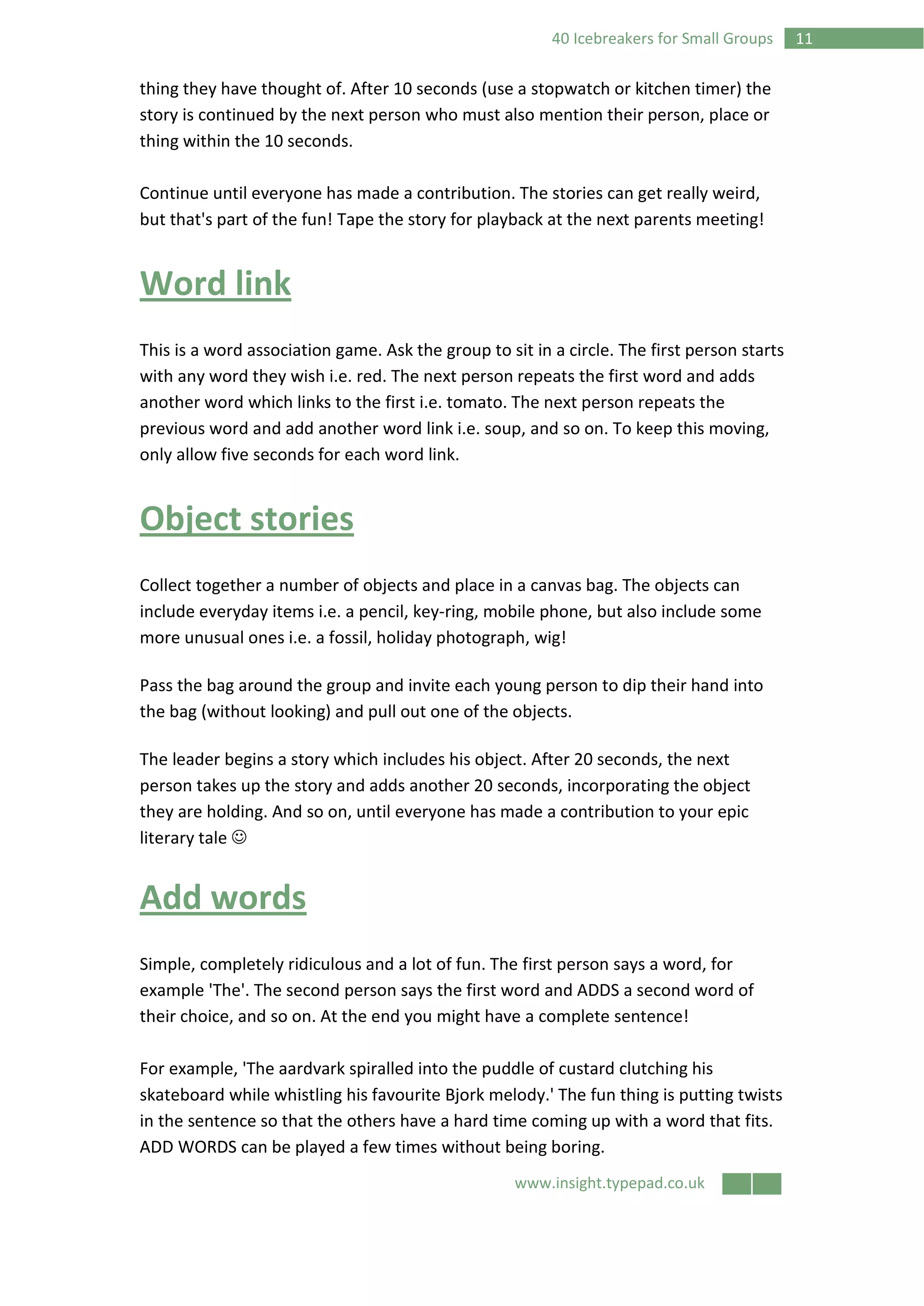 www.insight.typepad.co.uk
1140 Icebreakers for Small Groups
thing they have thought of. After 10 seconds (use a stopwatch or kitchen timer) the
story is continued by the next person who must also mention their person, place or
thing within the 10 seconds.
Continue until everyone has made a contribution. The stories can get really weird,
but that's part of the fun! Tape the story for playback at the next parents meeting!
Word link
This is a word association game. Ask the group to sit in a circle. The first person starts
with any word they wish i.e. red. The next person repeats the first word and adds
another word which links to the first i.e. tomato. The next person repeats the
previous word and add another word link i.e. soup, and so on. To keep this moving,
only allow five seconds for each word link.
Object stories
Collect together a number of objects and place in a canvas bag. The objects can
include everyday items i.e. a pencil, key-ring, mobile phone, but also include some
more unusual ones i.e. a fossil, holiday photograph, wig!
Pass the bag around the group and invite each young person to dip their hand into
the bag (without looking) and pull out one of the objects.
The leader begins a story which includes his object. After 20 seconds, the next
person takes up the story and adds another 20 seconds, incorporating the object
they are holding. And so on, until everyone has made a contribution to your epic
literary tale ☺
Add words
Simple, completely ridiculous and a lot of fun. The first person says a word, for
example 'The'. The second person says the first word and ADDS a second word of
their choice, and so on. At the end you might have a complete sentence!
For example, 'The aardvark spiralled into the puddle of custard clutching his
skateboard while whistling his favourite Bjork melody.' The fun thing is putting twists
in the sentence so that the others have a hard time coming up with a word that fits.
ADD WORDS can be played a few times without being boring.
 