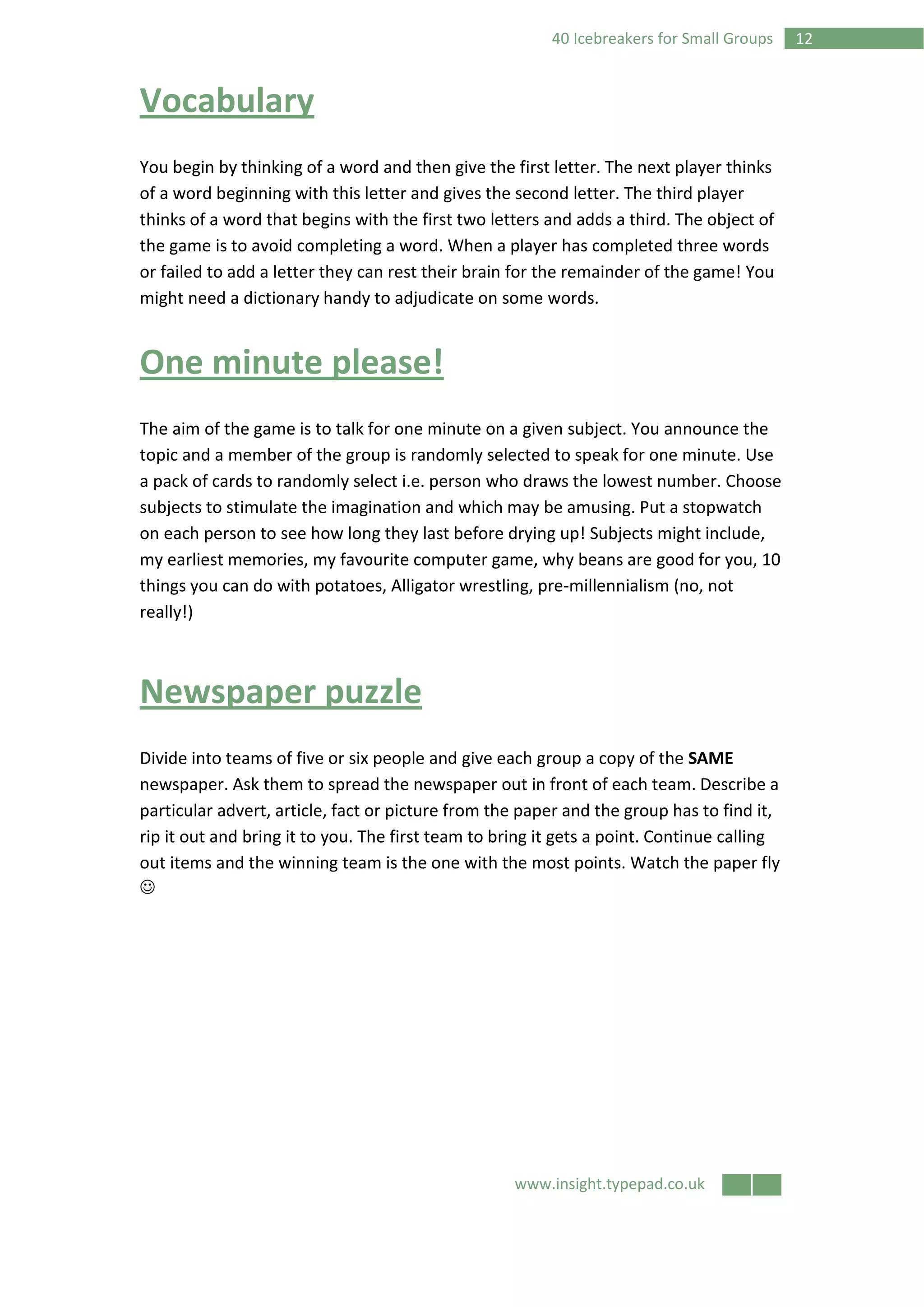 www.insight.typepad.co.uk
1240 Icebreakers for Small Groups
Vocabulary
You begin by thinking of a word and then give the first letter. The next player thinks
of a word beginning with this letter and gives the second letter. The third player
thinks of a word that begins with the first two letters and adds a third. The object of
the game is to avoid completing a word. When a player has completed three words
or failed to add a letter they can rest their brain for the remainder of the game! You
might need a dictionary handy to adjudicate on some words.
One minute please!
The aim of the game is to talk for one minute on a given subject. You announce the
topic and a member of the group is randomly selected to speak for one minute. Use
a pack of cards to randomly select i.e. person who draws the lowest number. Choose
subjects to stimulate the imagination and which may be amusing. Put a stopwatch
on each person to see how long they last before drying up! Subjects might include,
my earliest memories, my favourite computer game, why beans are good for you, 10
things you can do with potatoes, Alligator wrestling, pre-millennialism (no, not
really!)
Newspaper puzzle
Divide into teams of five or six people and give each group a copy of the SAME
newspaper. Ask them to spread the newspaper out in front of each team. Describe a
particular advert, article, fact or picture from the paper and the group has to find it,
rip it out and bring it to you. The first team to bring it gets a point. Continue calling
out items and the winning team is the one with the most points. Watch the paper fly
☺
 