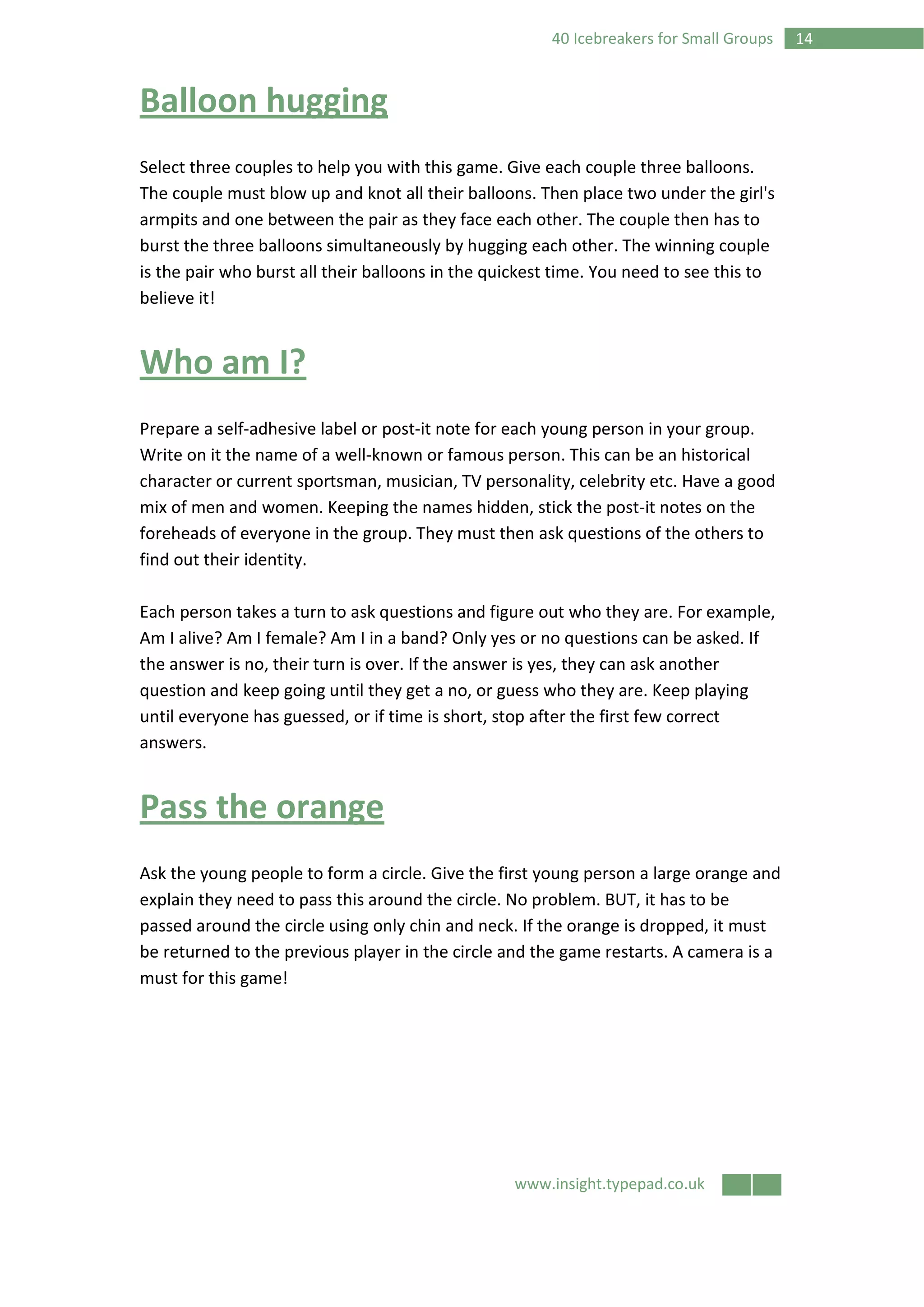 www.insight.typepad.co.uk
1440 Icebreakers for Small Groups
Balloon hugging
Select three couples to help you with this game. Give each couple three balloons.
The couple must blow up and knot all their balloons. Then place two under the girl's
armpits and one between the pair as they face each other. The couple then has to
burst the three balloons simultaneously by hugging each other. The winning couple
is the pair who burst all their balloons in the quickest time. You need to see this to
believe it!
Who am I?
Prepare a self-adhesive label or post-it note for each young person in your group.
Write on it the name of a well-known or famous person. This can be an historical
character or current sportsman, musician, TV personality, celebrity etc. Have a good
mix of men and women. Keeping the names hidden, stick the post-it notes on the
foreheads of everyone in the group. They must then ask questions of the others to
find out their identity.
Each person takes a turn to ask questions and figure out who they are. For example,
Am I alive? Am I female? Am I in a band? Only yes or no questions can be asked. If
the answer is no, their turn is over. If the answer is yes, they can ask another
question and keep going until they get a no, or guess who they are. Keep playing
until everyone has guessed, or if time is short, stop after the first few correct
answers.
Pass the orange
Ask the young people to form a circle. Give the first young person a large orange and
explain they need to pass this around the circle. No problem. BUT, it has to be
passed around the circle using only chin and neck. If the orange is dropped, it must
be returned to the previous player in the circle and the game restarts. A camera is a
must for this game!
 
