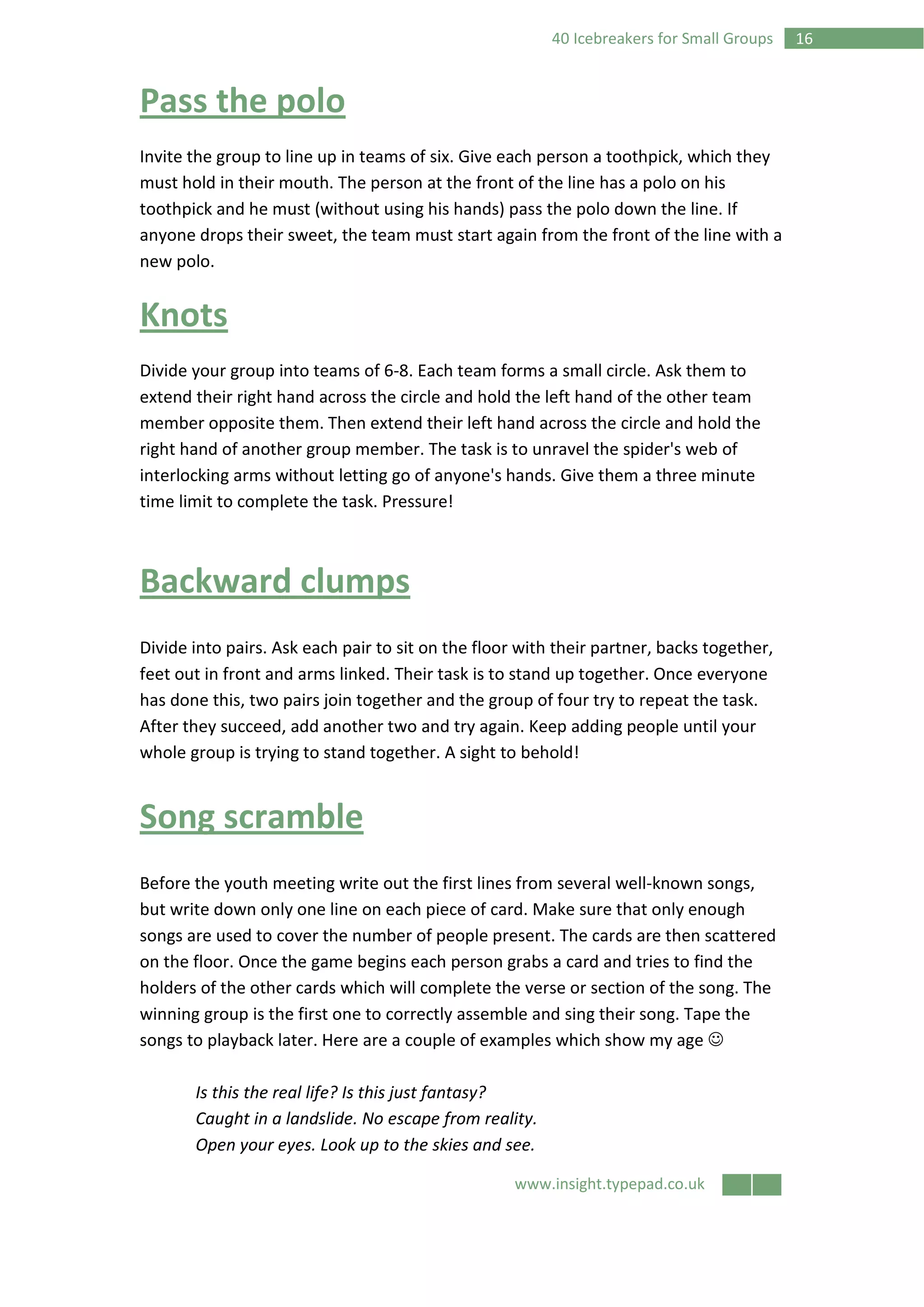 www.insight.typepad.co.uk
1640 Icebreakers for Small Groups
Pass the polo
Invite the group to line up in teams of six. Give each person a toothpick, which they
must hold in their mouth. The person at the front of the line has a polo on his
toothpick and he must (without using his hands) pass the polo down the line. If
anyone drops their sweet, the team must start again from the front of the line with a
new polo.
Knots
Divide your group into teams of 6-8. Each team forms a small circle. Ask them to
extend their right hand across the circle and hold the left hand of the other team
member opposite them. Then extend their left hand across the circle and hold the
right hand of another group member. The task is to unravel the spider's web of
interlocking arms without letting go of anyone's hands. Give them a three minute
time limit to complete the task. Pressure!
Backward clumps
Divide into pairs. Ask each pair to sit on the floor with their partner, backs together,
feet out in front and arms linked. Their task is to stand up together. Once everyone
has done this, two pairs join together and the group of four try to repeat the task.
After they succeed, add another two and try again. Keep adding people until your
whole group is trying to stand together. A sight to behold!
Song scramble
Before the youth meeting write out the first lines from several well-known songs,
but write down only one line on each piece of card. Make sure that only enough
songs are used to cover the number of people present. The cards are then scattered
on the floor. Once the game begins each person grabs a card and tries to find the
holders of the other cards which will complete the verse or section of the song. The
winning group is the first one to correctly assemble and sing their song. Tape the
songs to playback later. Here are a couple of examples which show my age ☺
Is this the real life? Is this just fantasy?
Caught in a landslide. No escape from reality.
Open your eyes. Look up to the skies and see.
 