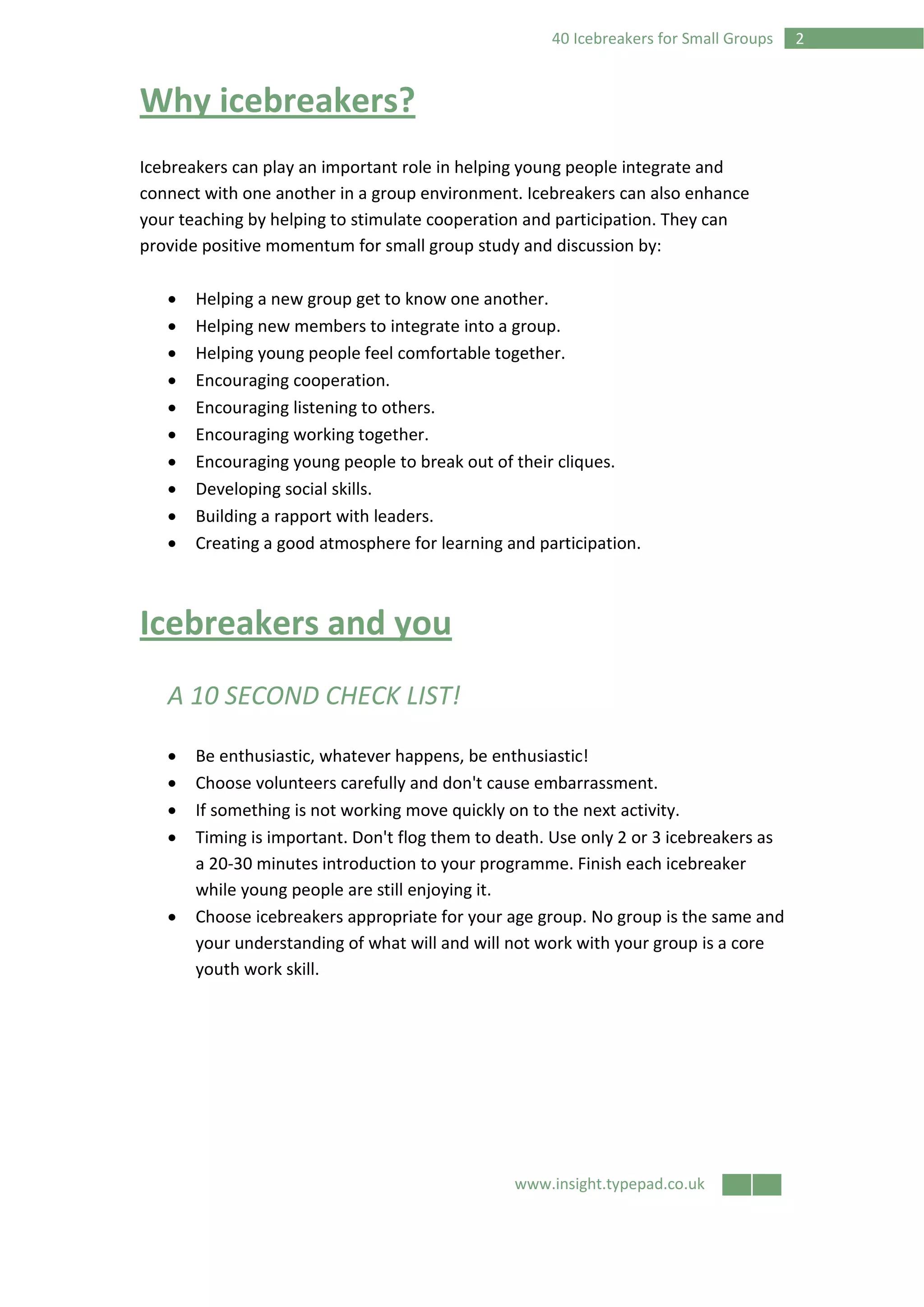 www.insight.typepad.co.uk
240 Icebreakers for Small Groups
Why icebreakers?
Icebreakers can play an important role in helping young people integrate and
connect with one another in a group environment. Icebreakers can also enhance
your teaching by helping to stimulate cooperation and participation. They can
provide positive momentum for small group study and discussion by:
• Helping a new group get to know one another.
• Helping new members to integrate into a group.
• Helping young people feel comfortable together.
• Encouraging cooperation.
• Encouraging listening to others.
• Encouraging working together.
• Encouraging young people to break out of their cliques.
• Developing social skills.
• Building a rapport with leaders.
• Creating a good atmosphere for learning and participation.
Icebreakers and you
A 10 SECOND CHECK LIST!
• Be enthusiastic, whatever happens, be enthusiastic!
• Choose volunteers carefully and don't cause embarrassment.
• If something is not working move quickly on to the next activity.
• Timing is important. Don't flog them to death. Use only 2 or 3 icebreakers as
a 20-30 minutes introduction to your programme. Finish each icebreaker
while young people are still enjoying it.
• Choose icebreakers appropriate for your age group. No group is the same and
your understanding of what will and will not work with your group is a core
youth work skill.
 