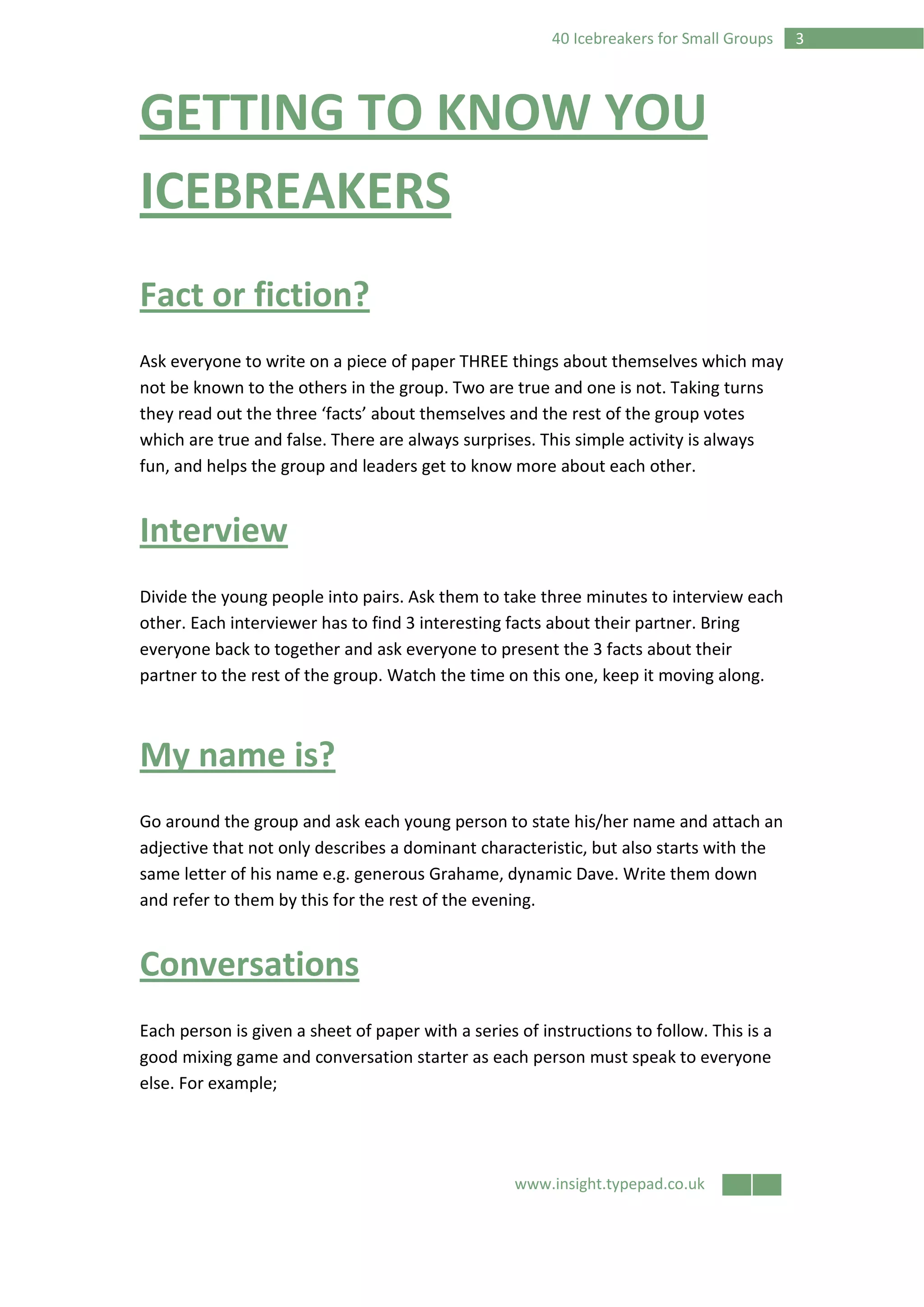 www.insight.typepad.co.uk
340 Icebreakers for Small Groups
GETTING TO KNOW YOU
ICEBREAKERS
Fact or fiction?
Ask everyone to write on a piece of paper THREE things about themselves which may
not be known to the others in the group. Two are true and one is not. Taking turns
they read out the three ‘facts’ about themselves and the rest of the group votes
which are true and false. There are always surprises. This simple activity is always
fun, and helps the group and leaders get to know more about each other.
Interview
Divide the young people into pairs. Ask them to take three minutes to interview each
other. Each interviewer has to find 3 interesting facts about their partner. Bring
everyone back to together and ask everyone to present the 3 facts about their
partner to the rest of the group. Watch the time on this one, keep it moving along.
My name is?
Go around the group and ask each young person to state his/her name and attach an
adjective that not only describes a dominant characteristic, but also starts with the
same letter of his name e.g. generous Grahame, dynamic Dave. Write them down
and refer to them by this for the rest of the evening.
Conversations
Each person is given a sheet of paper with a series of instructions to follow. This is a
good mixing game and conversation starter as each person must speak to everyone
else. For example;
 