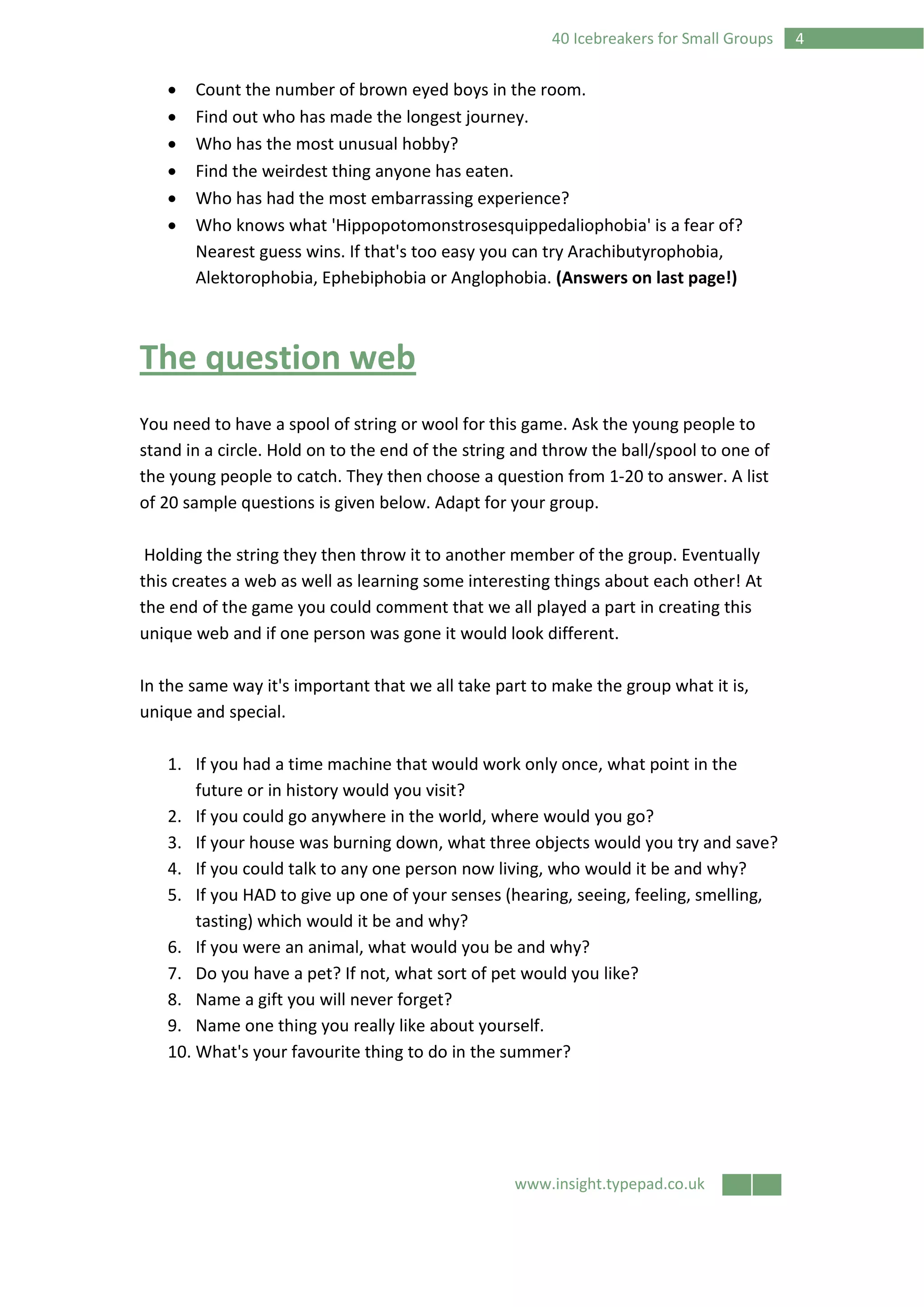 www.insight.typepad.co.uk
440 Icebreakers for Small Groups
• Count the number of brown eyed boys in the room.
• Find out who has made the longest journey.
• Who has the most unusual hobby?
• Find the weirdest thing anyone has eaten.
• Who has had the most embarrassing experience?
• Who knows what 'Hippopotomonstrosesquippedaliophobia' is a fear of?
Nearest guess wins. If that's too easy you can try Arachibutyrophobia,
Alektorophobia, Ephebiphobia or Anglophobia. (Answers on last page!)
The question web
You need to have a spool of string or wool for this game. Ask the young people to
stand in a circle. Hold on to the end of the string and throw the ball/spool to one of
the young people to catch. They then choose a question from 1-20 to answer. A list
of 20 sample questions is given below. Adapt for your group.
Holding the string they then throw it to another member of the group. Eventually
this creates a web as well as learning some interesting things about each other! At
the end of the game you could comment that we all played a part in creating this
unique web and if one person was gone it would look different.
In the same way it's important that we all take part to make the group what it is,
unique and special.
1. If you had a time machine that would work only once, what point in the
future or in history would you visit?
2. If you could go anywhere in the world, where would you go?
3. If your house was burning down, what three objects would you try and save?
4. If you could talk to any one person now living, who would it be and why?
5. If you HAD to give up one of your senses (hearing, seeing, feeling, smelling,
tasting) which would it be and why?
6. If you were an animal, what would you be and why?
7. Do you have a pet? If not, what sort of pet would you like?
8. Name a gift you will never forget?
9. Name one thing you really like about yourself.
10. What's your favourite thing to do in the summer?
 