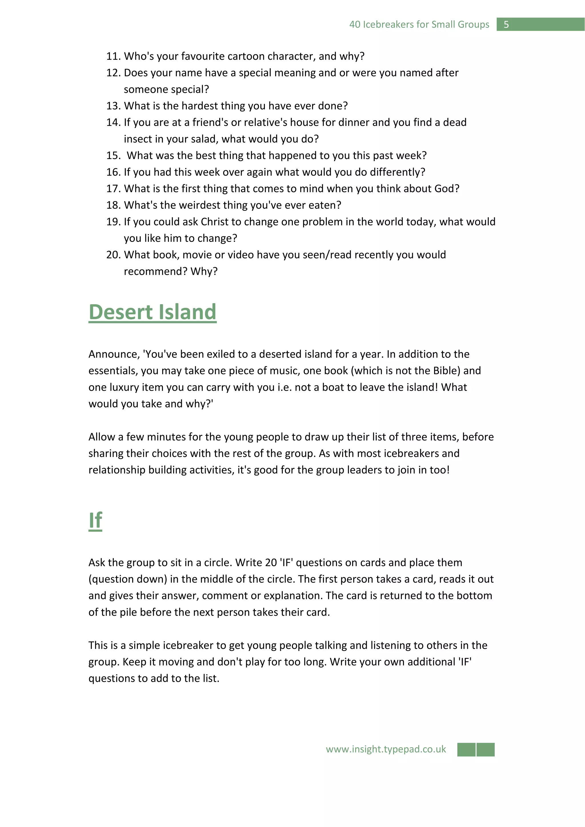 www.insight.typepad.co.uk
540 Icebreakers for Small Groups
11. Who's your favourite cartoon character, and why?
12. Does your name have a special meaning and or were you named after
someone special?
13. What is the hardest thing you have ever done?
14. If you are at a friend's or relative's house for dinner and you find a dead
insect in your salad, what would you do?
15. What was the best thing that happened to you this past week?
16. If you had this week over again what would you do differently?
17. What is the first thing that comes to mind when you think about God?
18. What's the weirdest thing you've ever eaten?
19. If you could ask Christ to change one problem in the world today, what would
you like him to change?
20. What book, movie or video have you seen/read recently you would
recommend? Why?
Desert Island
Announce, 'You've been exiled to a deserted island for a year. In addition to the
essentials, you may take one piece of music, one book (which is not the Bible) and
one luxury item you can carry with you i.e. not a boat to leave the island! What
would you take and why?'
Allow a few minutes for the young people to draw up their list of three items, before
sharing their choices with the rest of the group. As with most icebreakers and
relationship building activities, it's good for the group leaders to join in too!
If
Ask the group to sit in a circle. Write 20 'IF' questions on cards and place them
(question down) in the middle of the circle. The first person takes a card, reads it out
and gives their answer, comment or explanation. The card is returned to the bottom
of the pile before the next person takes their card.
This is a simple icebreaker to get young people talking and listening to others in the
group. Keep it moving and don't play for too long. Write your own additional 'IF'
questions to add to the list.
 