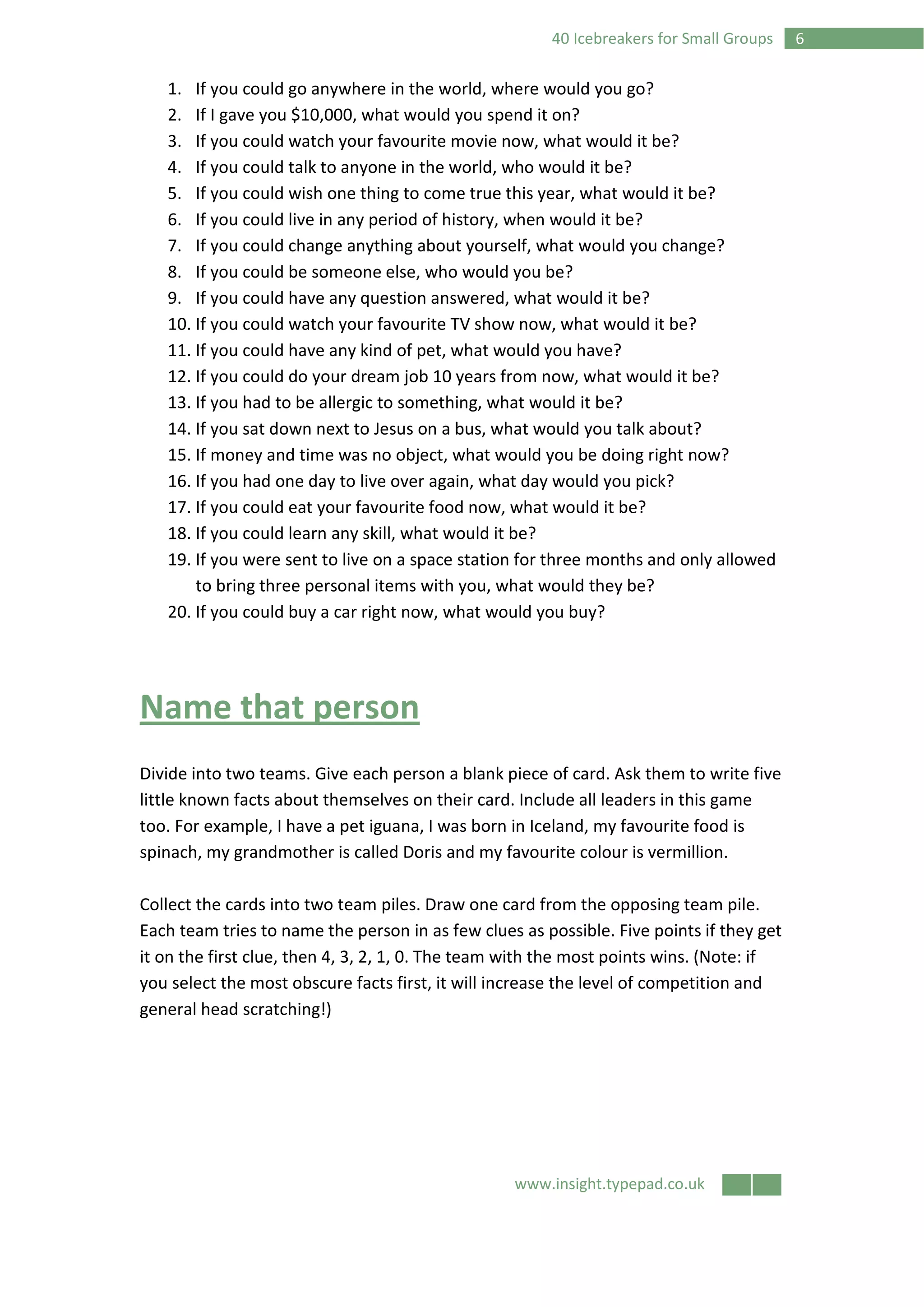 www.insight.typepad.co.uk
640 Icebreakers for Small Groups
1. If you could go anywhere in the world, where would you go?
2. If I gave you $10,000, what would you spend it on?
3. If you could watch your favourite movie now, what would it be?
4. If you could talk to anyone in the world, who would it be?
5. If you could wish one thing to come true this year, what would it be?
6. If you could live in any period of history, when would it be?
7. If you could change anything about yourself, what would you change?
8. If you could be someone else, who would you be?
9. If you could have any question answered, what would it be?
10. If you could watch your favourite TV show now, what would it be?
11. If you could have any kind of pet, what would you have?
12. If you could do your dream job 10 years from now, what would it be?
13. If you had to be allergic to something, what would it be?
14. If you sat down next to Jesus on a bus, what would you talk about?
15. If money and time was no object, what would you be doing right now?
16. If you had one day to live over again, what day would you pick?
17. If you could eat your favourite food now, what would it be?
18. If you could learn any skill, what would it be?
19. If you were sent to live on a space station for three months and only allowed
to bring three personal items with you, what would they be?
20. If you could buy a car right now, what would you buy?
Name that person
Divide into two teams. Give each person a blank piece of card. Ask them to write five
little known facts about themselves on their card. Include all leaders in this game
too. For example, I have a pet iguana, I was born in Iceland, my favourite food is
spinach, my grandmother is called Doris and my favourite colour is vermillion.
Collect the cards into two team piles. Draw one card from the opposing team pile.
Each team tries to name the person in as few clues as possible. Five points if they get
it on the first clue, then 4, 3, 2, 1, 0. The team with the most points wins. (Note: if
you select the most obscure facts first, it will increase the level of competition and
general head scratching!)
 