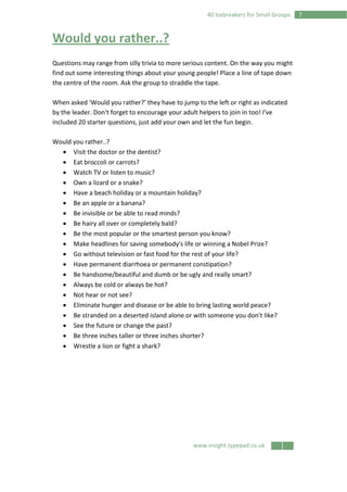 www.insight.typepad.co.uk
740 Icebreakers for Small Groups
Would you rather..?
Questions may range from silly trivia to more serious content. On the way you might
find out some interesting things about your young people! Place a line of tape down
the centre of the room. Ask the group to straddle the tape.
When asked 'Would you rather?’ they have to jump to the left or right as indicated
by the leader. Don't forget to encourage your adult helpers to join in too! I've
included 20 starter questions, just add your own and let the fun begin.
Would you rather..?
• Visit the doctor or the dentist?
• Eat broccoli or carrots?
• Watch TV or listen to music?
• Own a lizard or a snake?
• Have a beach holiday or a mountain holiday?
• Be an apple or a banana?
• Be invisible or be able to read minds?
• Be hairy all over or completely bald?
• Be the most popular or the smartest person you know?
• Make headlines for saving somebody's life or winning a Nobel Prize?
• Go without television or fast food for the rest of your life?
• Have permanent diarrhoea or permanent constipation?
• Be handsome/beautiful and dumb or be ugly and really smart?
• Always be cold or always be hot?
• Not hear or not see?
• Eliminate hunger and disease or be able to bring lasting world peace?
• Be stranded on a deserted island alone or with someone you don't like?
• See the future or change the past?
• Be three inches taller or three inches shorter?
• Wrestle a lion or fight a shark?
 
