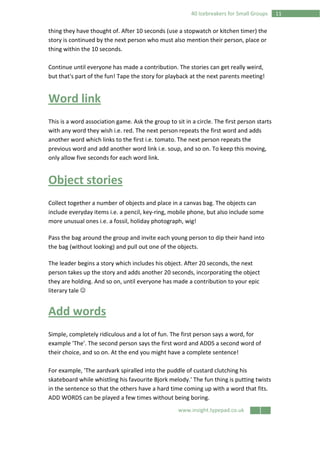 www.insight.typepad.co.uk
1140 Icebreakers for Small Groups
thing they have thought of. After 10 seconds (use a stopwatch or kitchen timer) the
story is continued by the next person who must also mention their person, place or
thing within the 10 seconds.
Continue until everyone has made a contribution. The stories can get really weird,
but that's part of the fun! Tape the story for playback at the next parents meeting!
Word link
This is a word association game. Ask the group to sit in a circle. The first person starts
with any word they wish i.e. red. The next person repeats the first word and adds
another word which links to the first i.e. tomato. The next person repeats the
previous word and add another word link i.e. soup, and so on. To keep this moving,
only allow five seconds for each word link.
Object stories
Collect together a number of objects and place in a canvas bag. The objects can
include everyday items i.e. a pencil, key-ring, mobile phone, but also include some
more unusual ones i.e. a fossil, holiday photograph, wig!
Pass the bag around the group and invite each young person to dip their hand into
the bag (without looking) and pull out one of the objects.
The leader begins a story which includes his object. After 20 seconds, the next
person takes up the story and adds another 20 seconds, incorporating the object
they are holding. And so on, until everyone has made a contribution to your epic
literary tale ☺
Add words
Simple, completely ridiculous and a lot of fun. The first person says a word, for
example 'The'. The second person says the first word and ADDS a second word of
their choice, and so on. At the end you might have a complete sentence!
For example, 'The aardvark spiralled into the puddle of custard clutching his
skateboard while whistling his favourite Bjork melody.' The fun thing is putting twists
in the sentence so that the others have a hard time coming up with a word that fits.
ADD WORDS can be played a few times without being boring.
 