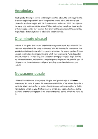 www.insight.typepad.co.uk
1240 Icebreakers for Small Groups
Vocabulary
You begin by thinking of a word and then give the first letter. The next player thinks
of a word beginning with this letter and gives the second letter. The third player
thinks of a word that begins with the first two letters and adds a third. The object of
the game is to avoid completing a word. When a player has completed three words
or failed to add a letter they can rest their brain for the remainder of the game! You
might need a dictionary handy to adjudicate on some words.
One minute please!
The aim of the game is to talk for one minute on a given subject. You announce the
topic and a member of the group is randomly selected to speak for one minute. Use
a pack of cards to randomly select i.e. person who draws the lowest number. Choose
subjects to stimulate the imagination and which may be amusing. Put a stopwatch
on each person to see how long they last before drying up! Subjects might include,
my earliest memories, my favourite computer game, why beans are good for you, 10
things you can do with potatoes, Alligator wrestling, pre-millennialism (no, not
really!)
Newspaper puzzle
Divide into teams of five or six people and give each group a copy of the SAME
newspaper. Ask them to spread the newspaper out in front of each team. Describe a
particular advert, article, fact or picture from the paper and the group has to find it,
rip it out and bring it to you. The first team to bring it gets a point. Continue calling
out items and the winning team is the one with the most points. Watch the paper fly
☺
 