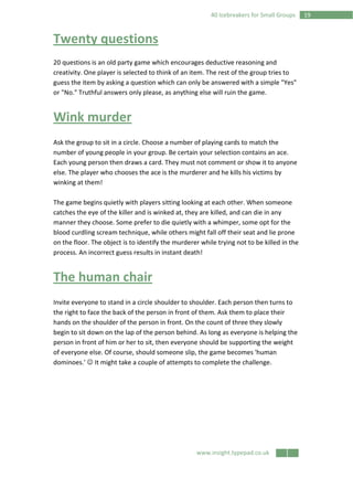 www.insight.typepad.co.uk
1940 Icebreakers for Small Groups
Twenty questions
20 questions is an old party game which encourages deductive reasoning and
creativity. One player is selected to think of an item. The rest of the group tries to
guess the item by asking a question which can only be answered with a simple "Yes"
or "No." Truthful answers only please, as anything else will ruin the game.
Wink murder
Ask the group to sit in a circle. Choose a number of playing cards to match the
number of young people in your group. Be certain your selection contains an ace.
Each young person then draws a card. They must not comment or show it to anyone
else. The player who chooses the ace is the murderer and he kills his victims by
winking at them!
The game begins quietly with players sitting looking at each other. When someone
catches the eye of the killer and is winked at, they are killed, and can die in any
manner they choose. Some prefer to die quietly with a whimper, some opt for the
blood curdling scream technique, while others might fall off their seat and lie prone
on the floor. The object is to identify the murderer while trying not to be killed in the
process. An incorrect guess results in instant death!
The human chair
Invite everyone to stand in a circle shoulder to shoulder. Each person then turns to
the right to face the back of the person in front of them. Ask them to place their
hands on the shoulder of the person in front. On the count of three they slowly
begin to sit down on the lap of the person behind. As long as everyone is helping the
person in front of him or her to sit, then everyone should be supporting the weight
of everyone else. Of course, should someone slip, the game becomes 'human
dominoes.' ☺ It might take a couple of attempts to complete the challenge.
 