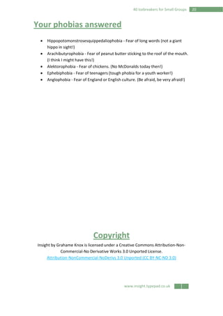 www.insight.typepad.co.uk
2040 Icebreakers for Small Groups
Your phobias answered
• Hippopotomonstrosesquippedaliophobia - Fear of long words (not a giant
hippo in sight!)
• Arachibutyrophobia - Fear of peanut butter sticking to the roof of the mouth.
(I think I might have this!)
• Alektorophobia - Fear of chickens. (No McDonalds today then!)
• Ephebiphobia - Fear of teenagers (tough phobia for a youth worker!)
• Anglophobia - Fear of England or English culture. (Be afraid, be very afraid!)
Copyright
Insight by Grahame Knox is licensed under a Creative Commons Attribution-Non-
Commercial-No Derivative Works 3.0 Unported License.
Attribution-NonCommercial-NoDerivs 3.0 Unported (CC BY-NC-ND 3.0)
 