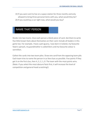 40 ICEBREAKERS FOR SMALL GROUPS
www.insight.typepad.co.uk Page 9
19.If you were sent to live on a space station for three months and only
allowed to bring three personal items with you, what would they be?
20.If you could buy a car right now, what would you buy?
Divide into two teams. Give each person a blank piece of card. Ask them to write
five little known facts about themselves on their card. Include all leaders in this
game too. For example, I have a pet iguana, I was born in Iceland, my favourite
food is spinach, my grandmother is called Doris and my favourite colour is
vermillion.
Collect the cards into two team piles. Draw one card from the opposing team pile.
Each team tries to name the person in as few clues as possible. Five points if they
get it on the first clue, then 4, 3, 2, 1, 0. The team with the most points wins.
(Note: if you select the most obscure facts first, it will increase the level of
competition and general head scratching!)
NAME THAT PERSON
 