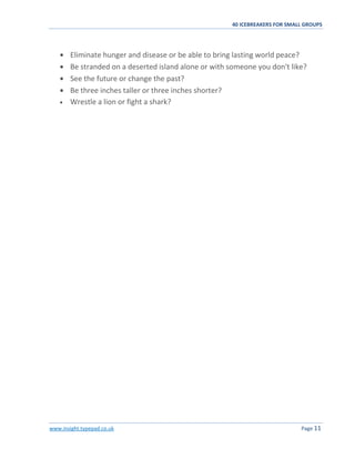 40 ICEBREAKERS FOR SMALL GROUPS
www.insight.typepad.co.uk Page 11
Eliminate hunger and disease or be able to bring lasting world peace?
Be stranded on a deserted island alone or with someone you don't like?
See the future or change the past?
Be three inches taller or three inches shorter?
Wrestle a lion or fight a shark?
 
