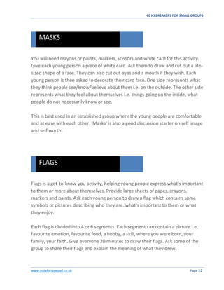 40 ICEBREAKERS FOR SMALL GROUPS
www.insight.typepad.co.uk Page 12
You will need crayons or paints, markers, scissors and white card for this activity.
Give each young person a piece of white card. Ask them to draw and cut out a life-
sized shape of a face. They can also cut out eyes and a mouth if they wish. Each
young person is then asked to decorate their card face. One side represents what
they think people see/know/believe about them i.e. on the outside. The other side
represents what they feel about themselves i.e. things going on the inside, what
people do not necessarily know or see.
This is best used in an established group where the young people are comfortable
and at ease with each other. 'Masks' is also a good discussion starter on self image
and self worth.
Flags is a get-to-know-you activity, helping young people express what's important
to them or more about themselves. Provide large sheets of paper, crayons,
markers and paints. Ask each young person to draw a flag which contains some
symbols or pictures describing who they are, what's important to them or what
they enjoy.
Each flag is divided into 4 or 6 segments. Each segment can contain a picture i.e.
favourite emotion, favourite food, a hobby, a skill, where you were born, your
family, your faith. Give everyone 20 minutes to draw their flags. Ask some of the
group to share their flags and explain the meaning of what they drew.
FLAGS
MASKS
 