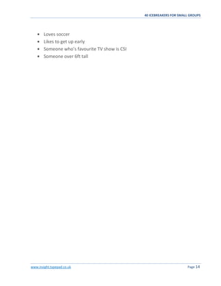 40 ICEBREAKERS FOR SMALL GROUPS
www.insight.typepad.co.uk Page 14
Loves soccer
Likes to get up early
Someone who’s favourite TV show is CSI
Someone over 6ft tall
 