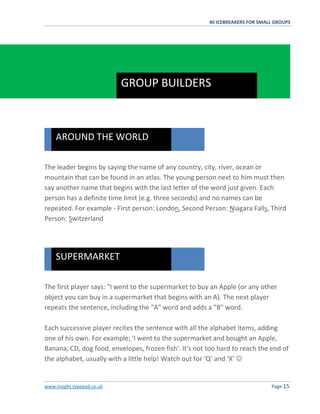 40 ICEBREAKERS FOR SMALL GROUPS
www.insight.typepad.co.uk Page 15
The leader begins by saying the name of any country, city, river, ocean or
mountain that can be found in an atlas. The young person next to him must then
say another name that begins with the last letter of the word just given. Each
person has a definite time limit (e.g. three seconds) and no names can be
repeated. For example - First person: London, Second Person: Niagara Falls, Third
Person: Switzerland
The first player says: "I went to the supermarket to buy an Apple (or any other
object you can buy in a supermarket that begins with an A). The next player
repeats the sentence, including the "A" word and adds a "B" word.
Each successive player recites the sentence with all the alphabet items, adding
one of his own. For example; 'I went to the supermarket and bought an Apple,
Banana, CD, dog food, envelopes, frozen fish'. It's not too hard to reach the end of
the alphabet, usually with a little help! Watch out for ‘Q’ and ‘X’ 
SUPERMARKET
AROUND THE WORLD
GROUP BUILDERS
 