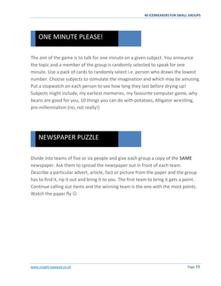 40 ICEBREAKERS FOR SMALL GROUPS
www.insight.typepad.co.uk Page 19
The aim of the game is to talk for one minute on a given subject. You announce
the topic and a member of the group is randomly selected to speak for one
minute. Use a pack of cards to randomly select i.e. person who draws the lowest
number. Choose subjects to stimulate the imagination and which may be amusing.
Put a stopwatch on each person to see how long they last before drying up!
Subjects might include, my earliest memories, my favourite computer game, why
beans are good for you, 10 things you can do with potatoes, Alligator wrestling,
pre-millennialism (no, not really!)
Divide into teams of five or six people and give each group a copy of the SAME
newspaper. Ask them to spread the newspaper out in front of each team.
Describe a particular advert, article, fact or picture from the paper and the group
has to find it, rip it out and bring it to you. The first team to bring it gets a point.
Continue calling out items and the winning team is the one with the most points.
Watch the paper fly 
NEWSPAPER PUZZLE
ONE MINUTE PLEASE!
 