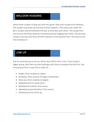 40 ICEBREAKERS FOR SMALL GROUPS
www.insight.typepad.co.uk Page 21
Select three couples to help you with this game. Give each couple three balloons.
The couple must blow up and knot all their balloons. Then place two under the
girl's armpits and one between the pair as they face each other. The couple then
has to burst the three balloons simultaneously by hugging each other. The winning
couple is the pair who burst all their balloons in the quickest time. You need to see
this to believe it!
Ask the youth group to line up. Works best with 8-10 in a line. If you’ve got a
bigger group, split them up and challenge each line to complete the task first. Ask
the group to form a new line in order of….
Height, from smallest to tallest.
Birthdays, from January through to December.
Shoe size, from smallest to largest.
Alphabetical first names (A-Z).
Alphabetical mothers first names.
Alphabetical grandmother's first names!
Anything else you think up.
LINE UP
BALLOON HUGGING
 